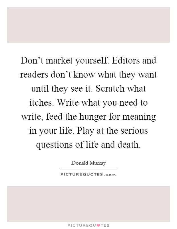 Don't market yourself. Editors and readers don't know what they want until they see it. Scratch what itches. Write what you need to write, feed the hunger for meaning in your life. Play at the serious questions of life and death Picture Quote #1