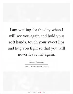 I am waiting for the day when I will see you again and hold your soft hands, touch your sweet lips and hug you tight so that you will never leave me again Picture Quote #1