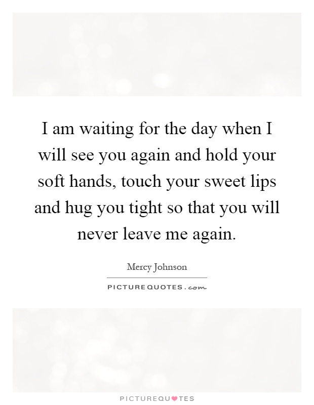 I am waiting for the day when I will see you again and hold your soft hands, touch your sweet lips and hug you tight so that you will never leave me again Picture Quote #1