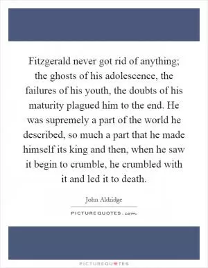 Fitzgerald never got rid of anything; the ghosts of his adolescence, the failures of his youth, the doubts of his maturity plagued him to the end. He was supremely a part of the world he described, so much a part that he made himself its king and then, when he saw it begin to crumble, he crumbled with it and led it to death Picture Quote #1