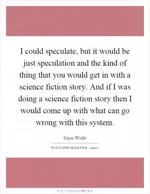 I could speculate, but it would be just speculation and the kind of thing that you would get in with a science fiction story. And if I was doing a science fiction story then I would come up with what can go wrong with this system Picture Quote #1