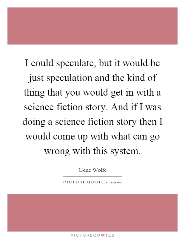 I could speculate, but it would be just speculation and the kind of thing that you would get in with a science fiction story. And if I was doing a science fiction story then I would come up with what can go wrong with this system Picture Quote #1