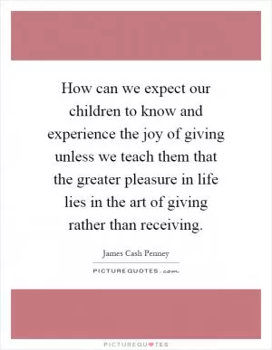 How can we expect our children to know and experience the joy of giving unless we teach them that the greater pleasure in life lies in the art of giving rather than receiving Picture Quote #1