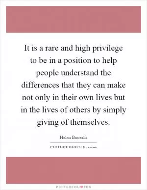 It is a rare and high privilege to be in a position to help people understand the differences that they can make not only in their own lives but in the lives of others by simply giving of themselves Picture Quote #1
