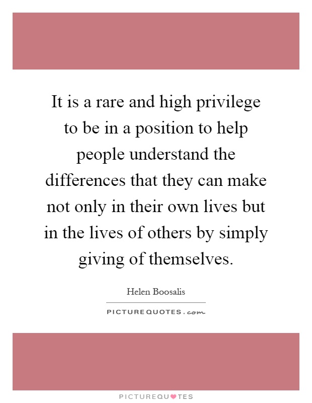 It is a rare and high privilege to be in a position to help people understand the differences that they can make not only in their own lives but in the lives of others by simply giving of themselves Picture Quote #1