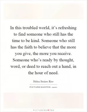 In this troubled world, it’s refreshing to find someone who still has the time to be kind. Someone who still has the faith to believe that the more you give, the more you receive. Someone who’s ready by thought, word, or deed to reach out a hand, in the hour of need Picture Quote #1