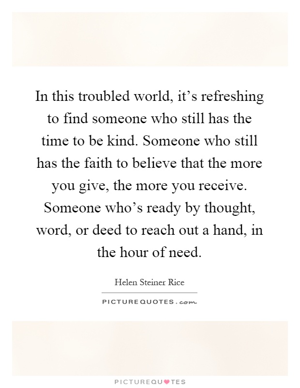In this troubled world, it's refreshing to find someone who still has the time to be kind. Someone who still has the faith to believe that the more you give, the more you receive. Someone who's ready by thought, word, or deed to reach out a hand, in the hour of need Picture Quote #1