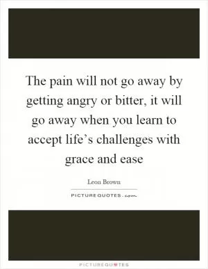 The pain will not go away by getting angry or bitter, it will go away when you learn to accept life’s challenges with grace and ease Picture Quote #1