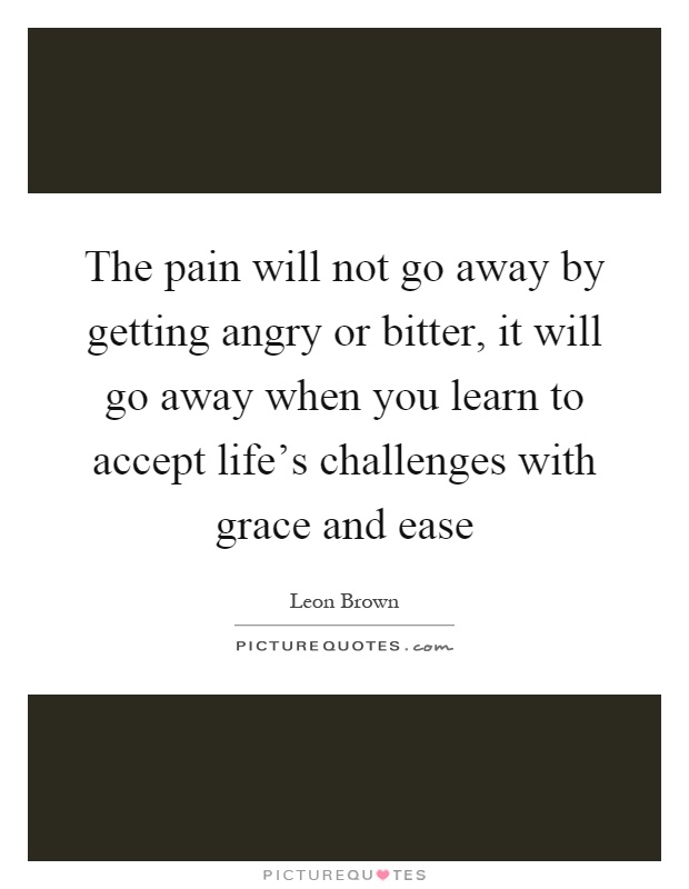The pain will not go away by getting angry or bitter, it will go away when you learn to accept life's challenges with grace and ease Picture Quote #1