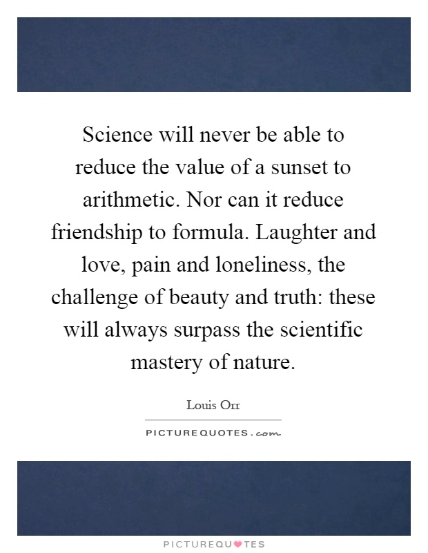 Science will never be able to reduce the value of a sunset to arithmetic. Nor can it reduce friendship to formula. Laughter and love, pain and loneliness, the challenge of beauty and truth: these will always surpass the scientific mastery of nature Picture Quote #1