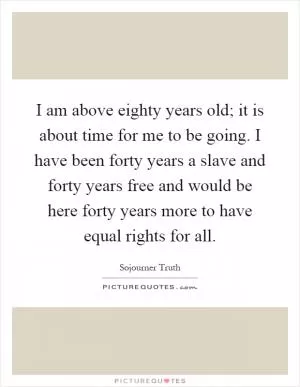I am above eighty years old; it is about time for me to be going. I have been forty years a slave and forty years free and would be here forty years more to have equal rights for all Picture Quote #1
