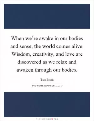 When we’re awake in our bodies and sense, the world comes alive. Wisdom, creativity, and love are discovered as we relax and awaken through our bodies Picture Quote #1