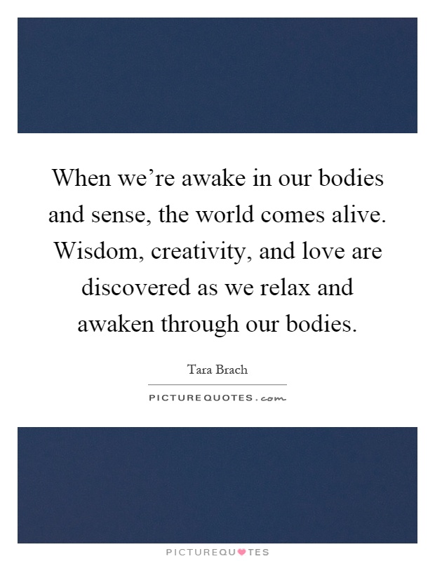 When we're awake in our bodies and sense, the world comes alive. Wisdom, creativity, and love are discovered as we relax and awaken through our bodies Picture Quote #1