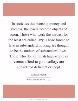 In societies that worship money and success, the losers become objects of scorn. Those who work the hardest for the least are called lazy. Those forced to live in substandard housing are thought to be the authors of substandard lives. Those who do not finish high school or cannot afford to go to college are considered deficient or inept Picture Quote #1
