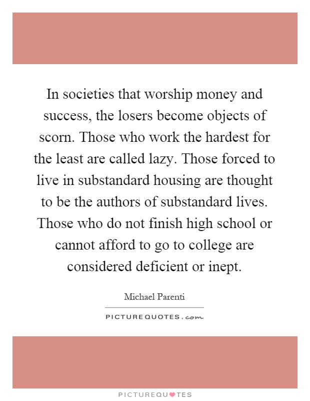 In societies that worship money and success, the losers become objects of scorn. Those who work the hardest for the least are called lazy. Those forced to live in substandard housing are thought to be the authors of substandard lives. Those who do not finish high school or cannot afford to go to college are considered deficient or inept Picture Quote #1