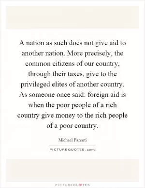 A nation as such does not give aid to another nation. More precisely, the common citizens of our country, through their taxes, give to the privileged elites of another country. As someone once said: foreign aid is when the poor people of a rich country give money to the rich people of a poor country Picture Quote #1