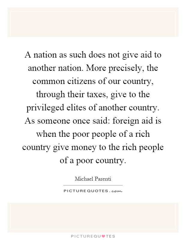 A nation as such does not give aid to another nation. More precisely, the common citizens of our country, through their taxes, give to the privileged elites of another country. As someone once said: foreign aid is when the poor people of a rich country give money to the rich people of a poor country Picture Quote #1