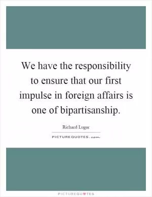 We have the responsibility to ensure that our first impulse in foreign affairs is one of bipartisanship Picture Quote #1