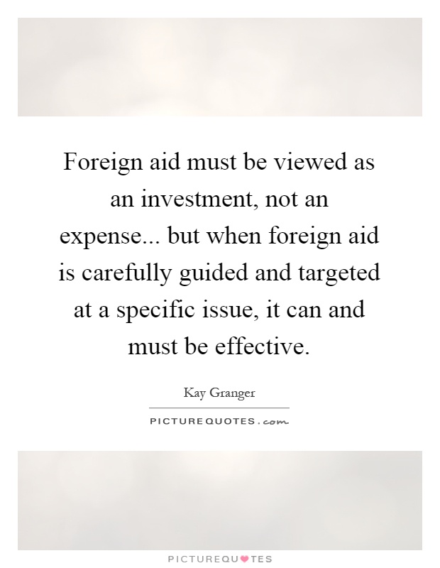 Foreign aid must be viewed as an investment, not an expense... but when foreign aid is carefully guided and targeted at a specific issue, it can and must be effective Picture Quote #1