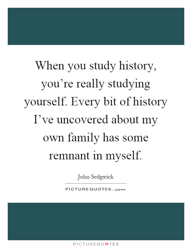When you study history, you're really studying yourself. Every bit of history I've uncovered about my own family has some remnant in myself Picture Quote #1