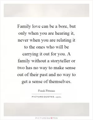 Family love can be a bore, but only when you are hearing it, never when you are relating it to the ones who will be carrying it out for you. A family without a storyteller or two has no way to make sense out of their past and no way to get a sense of themselves Picture Quote #1