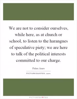 We are not to consider ourselves, while here, as at church or school, to listen to the harangues of speculative piety; we are here to talk of the political interests committed to our charge Picture Quote #1