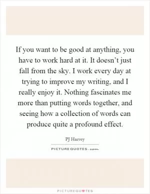If you want to be good at anything, you have to work hard at it. It doesn’t just fall from the sky. I work every day at trying to improve my writing, and I really enjoy it. Nothing fascinates me more than putting words together, and seeing how a collection of words can produce quite a profound effect Picture Quote #1