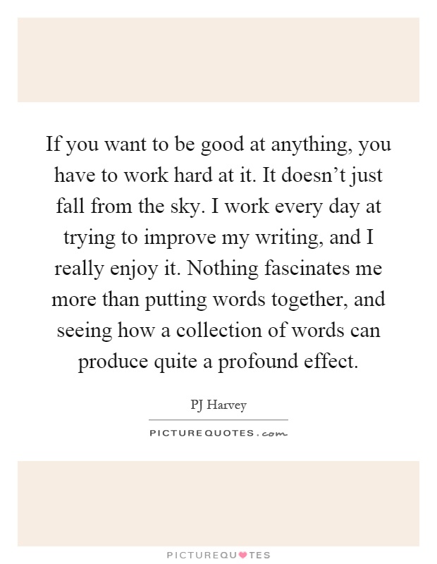 If you want to be good at anything, you have to work hard at it. It doesn't just fall from the sky. I work every day at trying to improve my writing, and I really enjoy it. Nothing fascinates me more than putting words together, and seeing how a collection of words can produce quite a profound effect Picture Quote #1