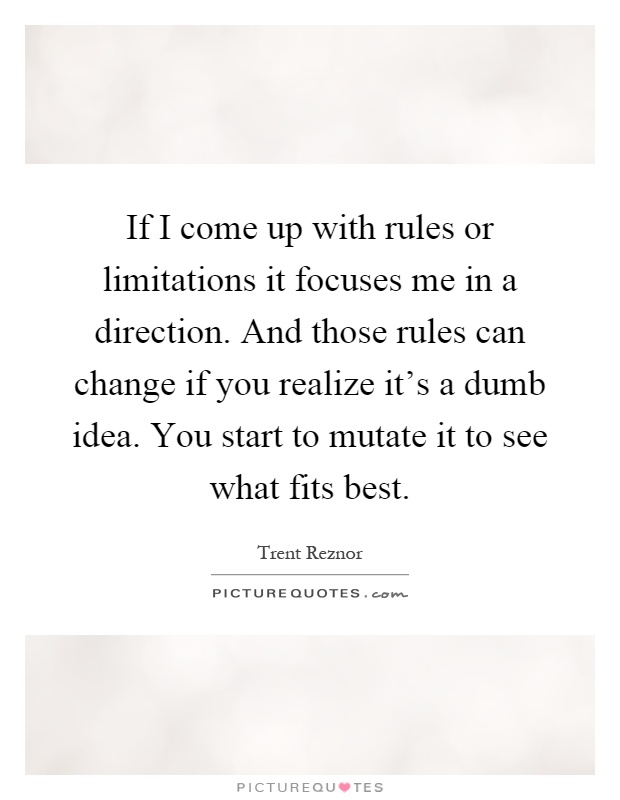 If I come up with rules or limitations it focuses me in a direction. And those rules can change if you realize it's a dumb idea. You start to mutate it to see what fits best Picture Quote #1