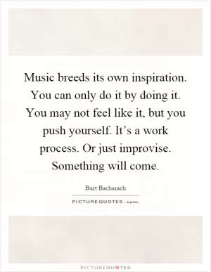 Music breeds its own inspiration. You can only do it by doing it. You may not feel like it, but you push yourself. It’s a work process. Or just improvise. Something will come Picture Quote #1