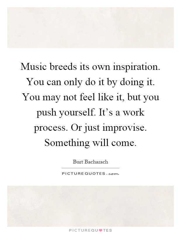 Music breeds its own inspiration. You can only do it by doing it. You may not feel like it, but you push yourself. It's a work process. Or just improvise. Something will come Picture Quote #1
