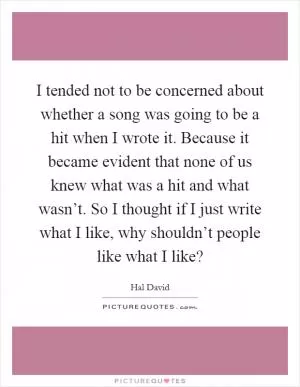 I tended not to be concerned about whether a song was going to be a hit when I wrote it. Because it became evident that none of us knew what was a hit and what wasn’t. So I thought if I just write what I like, why shouldn’t people like what I like? Picture Quote #1