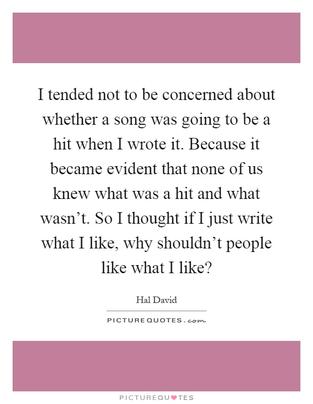 I tended not to be concerned about whether a song was going to be a hit when I wrote it. Because it became evident that none of us knew what was a hit and what wasn't. So I thought if I just write what I like, why shouldn't people like what I like? Picture Quote #1