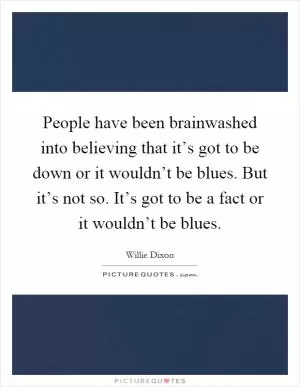 People have been brainwashed into believing that it’s got to be down or it wouldn’t be blues. But it’s not so. It’s got to be a fact or it wouldn’t be blues Picture Quote #1