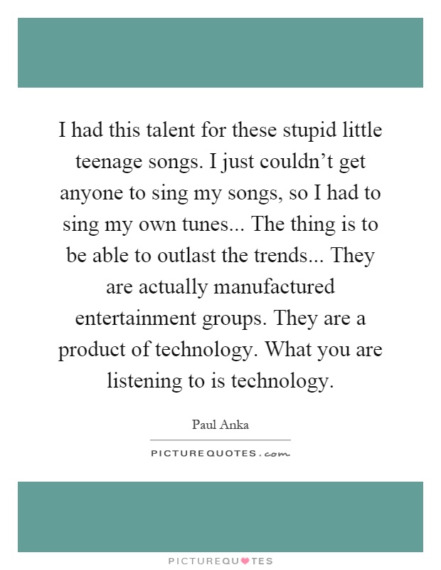 I had this talent for these stupid little teenage songs. I just couldn't get anyone to sing my songs, so I had to sing my own tunes... The thing is to be able to outlast the trends... They are actually manufactured entertainment groups. They are a product of technology. What you are listening to is technology Picture Quote #1