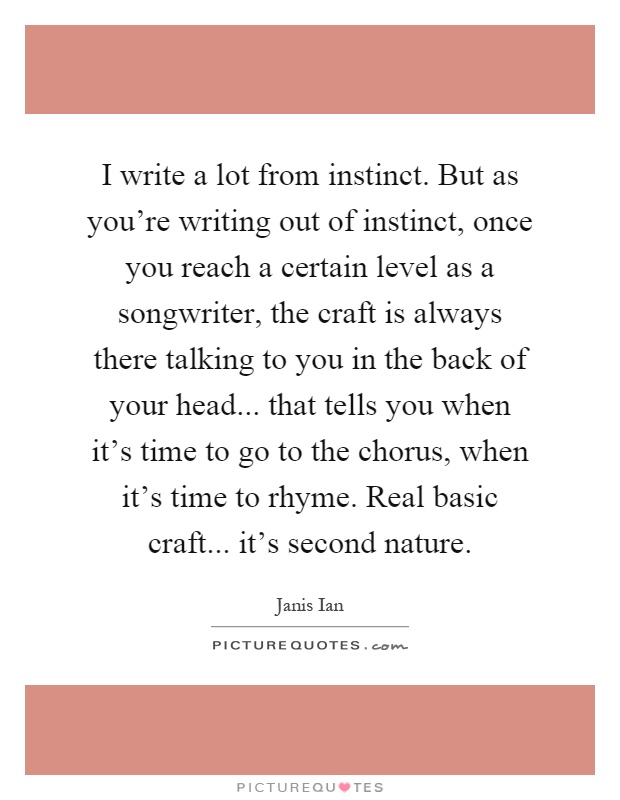 I write a lot from instinct. But as you're writing out of instinct, once you reach a certain level as a songwriter, the craft is always there talking to you in the back of your head... that tells you when it's time to go to the chorus, when it's time to rhyme. Real basic craft... it's second nature Picture Quote #1