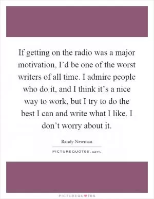 If getting on the radio was a major motivation, I’d be one of the worst writers of all time. I admire people who do it, and I think it’s a nice way to work, but I try to do the best I can and write what I like. I don’t worry about it Picture Quote #1