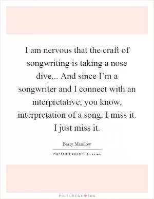I am nervous that the craft of songwriting is taking a nose dive... And since I’m a songwriter and I connect with an interpretative, you know, interpretation of a song, I miss it. I just miss it Picture Quote #1