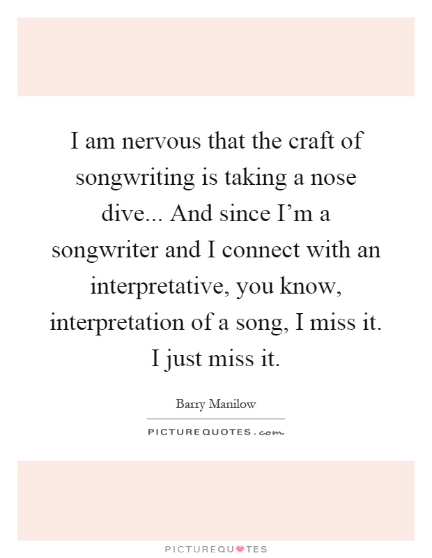 I am nervous that the craft of songwriting is taking a nose dive... And since I'm a songwriter and I connect with an interpretative, you know, interpretation of a song, I miss it. I just miss it Picture Quote #1
