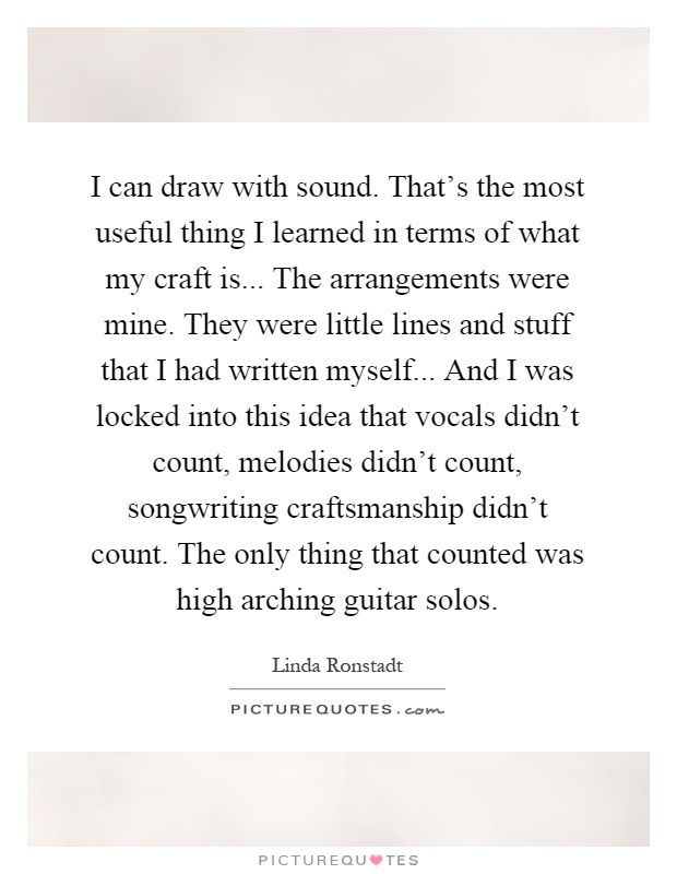 I can draw with sound. That's the most useful thing I learned in terms of what my craft is... The arrangements were mine. They were little lines and stuff that I had written myself... And I was locked into this idea that vocals didn't count, melodies didn't count, songwriting craftsmanship didn't count. The only thing that counted was high arching guitar solos Picture Quote #1