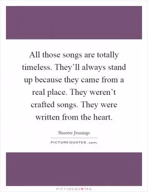 All those songs are totally timeless. They’ll always stand up because they came from a real place. They weren’t crafted songs. They were written from the heart Picture Quote #1