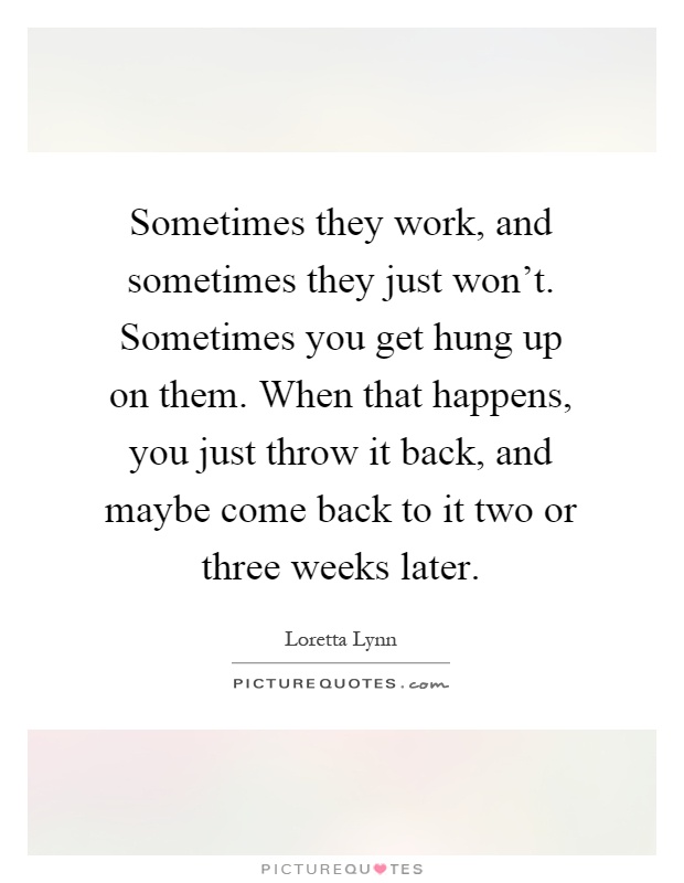 Sometimes they work, and sometimes they just won't. Sometimes you get hung up on them. When that happens, you just throw it back, and maybe come back to it two or three weeks later Picture Quote #1