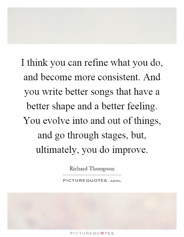 I think you can refine what you do, and become more consistent. And you write better songs that have a better shape and a better feeling. You evolve into and out of things, and go through stages, but, ultimately, you do improve Picture Quote #1