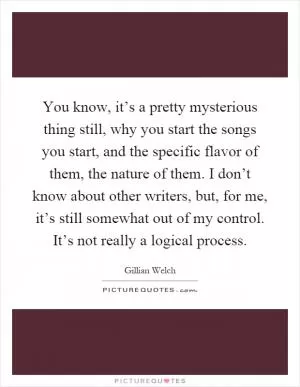 You know, it’s a pretty mysterious thing still, why you start the songs you start, and the specific flavor of them, the nature of them. I don’t know about other writers, but, for me, it’s still somewhat out of my control. It’s not really a logical process Picture Quote #1