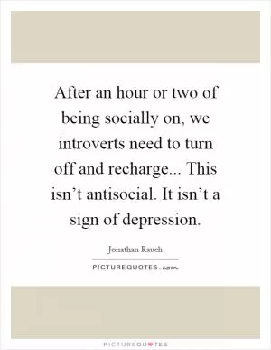After an hour or two of being socially on, we introverts need to turn off and recharge... This isn’t antisocial. It isn’t a sign of depression Picture Quote #1