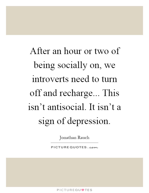 After an hour or two of being socially on, we introverts need to turn off and recharge... This isn't antisocial. It isn't a sign of depression Picture Quote #1