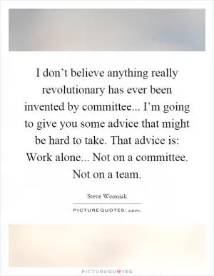 I don’t believe anything really revolutionary has ever been invented by committee... I’m going to give you some advice that might be hard to take. That advice is: Work alone... Not on a committee. Not on a team Picture Quote #1