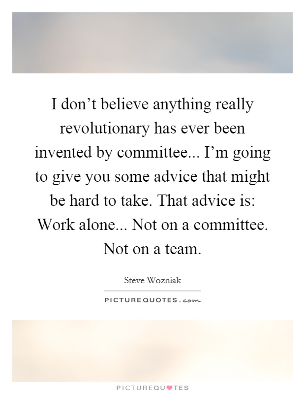 I don't believe anything really revolutionary has ever been invented by committee... I'm going to give you some advice that might be hard to take. That advice is: Work alone... Not on a committee. Not on a team Picture Quote #1