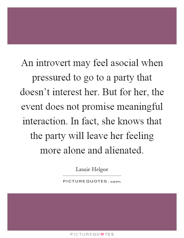 An introvert may feel asocial when pressured to go to a party that doesn't interest her. But for her, the event does not promise meaningful interaction. In fact, she knows that the party will leave her feeling more alone and alienated Picture Quote #1