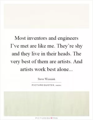Most inventors and engineers I’ve met are like me. They’re shy and they live in their heads. The very best of them are artists. And artists work best alone Picture Quote #1